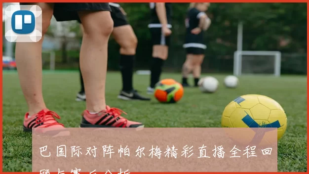 巴国际对阵帕尔梅精彩直播全程回顾与赛后分析