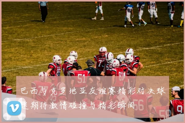 巴西与克罗地亚友谊赛精彩对决球迷期待激情碰撞与精彩瞬间