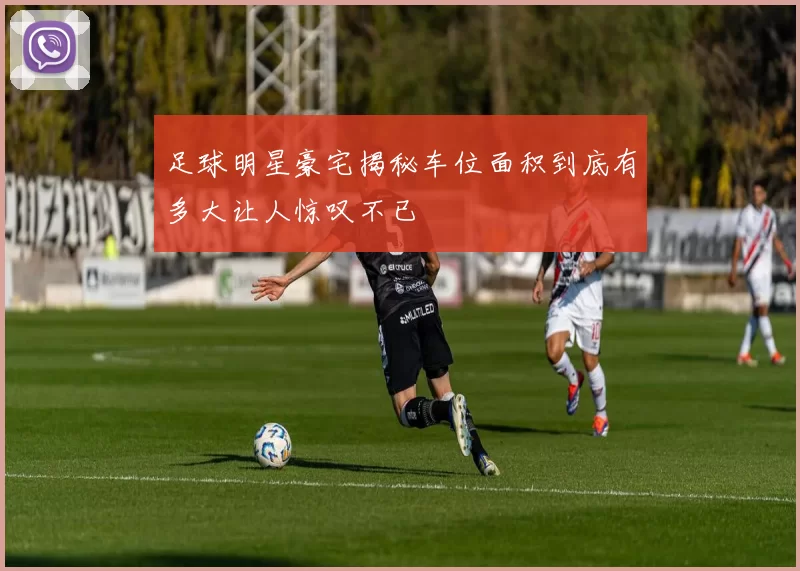 足球明星豪宅揭秘车位面积到底有多大让人惊叹不已