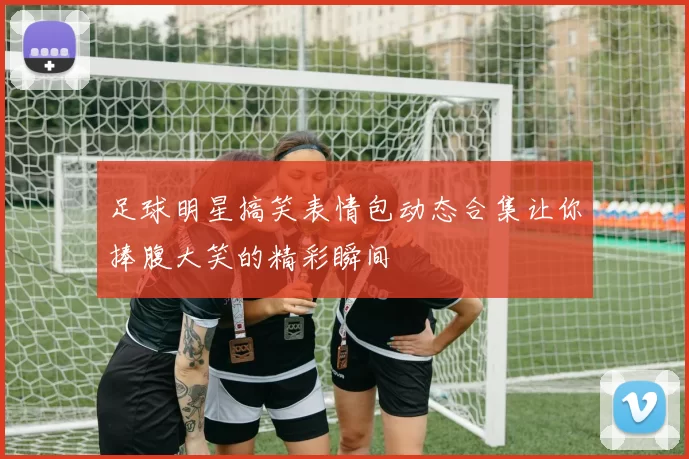 足球明星搞笑表情包动态合集让你捧腹大笑的精彩瞬间