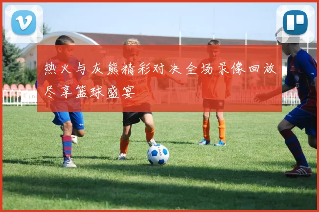 热火与灰熊精彩对决全场录像回放尽享篮球盛宴