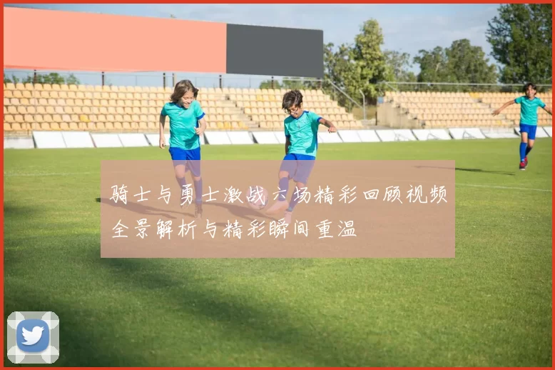 骑士与勇士激战六场精彩回顾视频全景解析与精彩瞬间重温