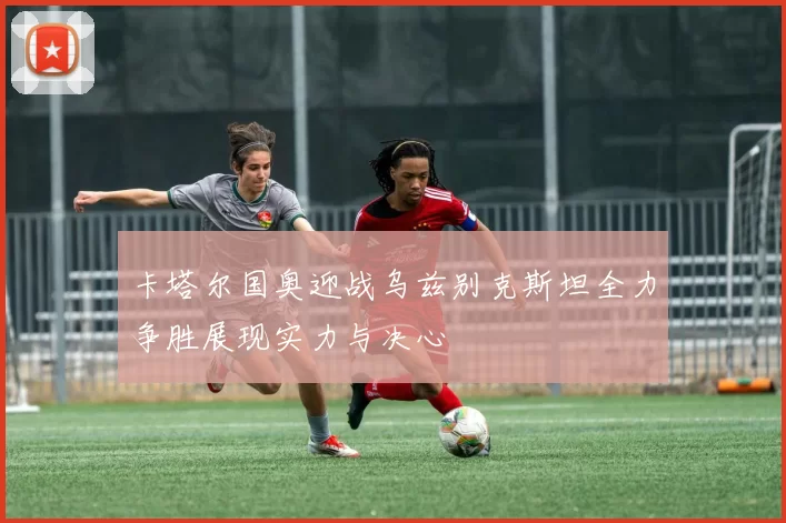 卡塔尔国奥迎战乌兹别克斯坦全力争胜展现实力与决心