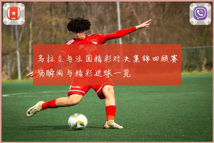 乌拉圭与法国精彩对决集锦回顾赛场瞬间与精彩进球一览
