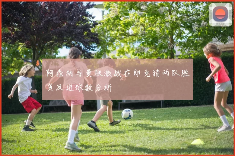 阿森纳与曼联激战在即竞猜两队胜负及进球数分析