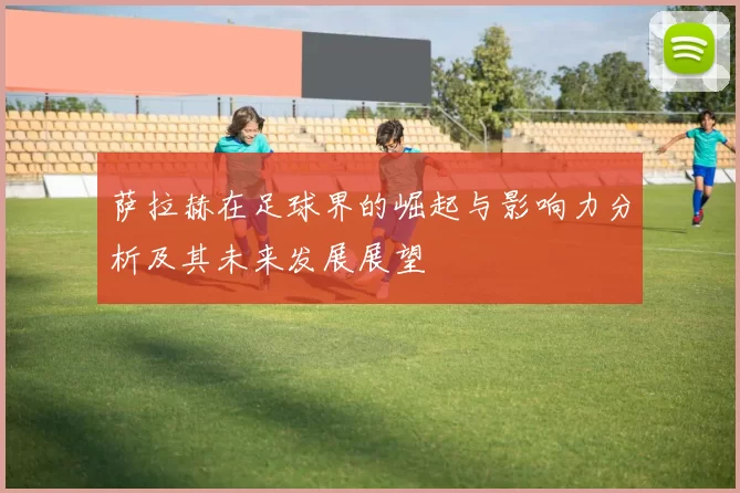 萨拉赫在足球界的崛起与影响力分析及其未来发展展望