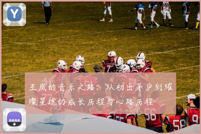 王岚的音乐之路：从初出茅庐到璀璨星途的成长历程与心路历程